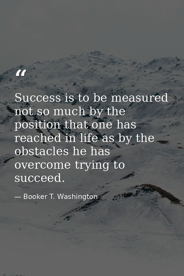 Success is to be measured not so much by the position that one has reached in life as by the obstacles he has overcome t — Booker T. Washington