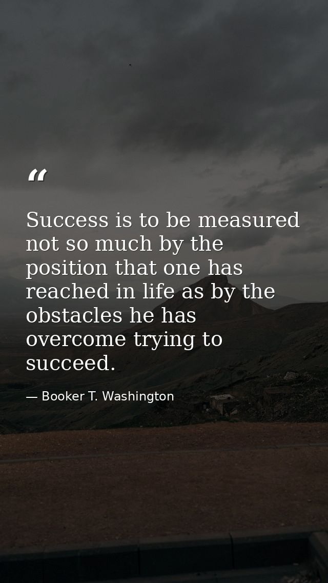 Success is to be measured not so much by the position that one has reached in life as by the obstacles he has overcome t — Booker T. Washington