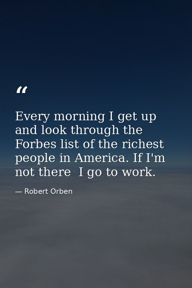 Every morning I get up and look through the Forbes list of the richest people in America. If I'm not there  I go to work — Robert Orben