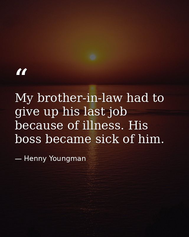 My brother-in-law had to give up his last job because of illness. His boss became sick of him. — Henny Youngman