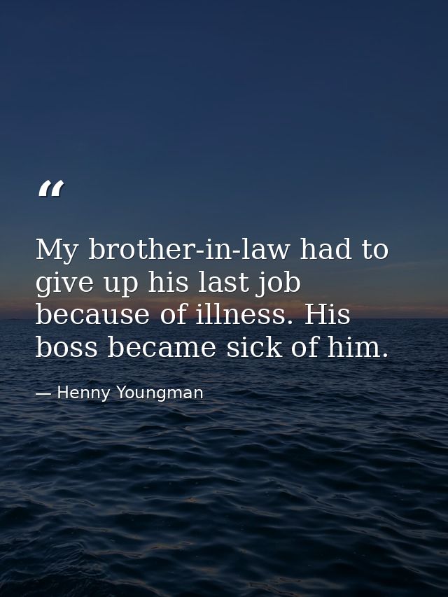 My brother-in-law had to give up his last job because of illness. His boss became sick of him. — Henny Youngman