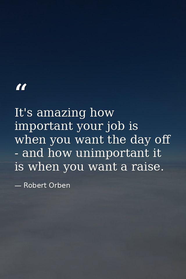 It's amazing how important your job is when you want the day off - and how unimportant it is when you want a raise. — Robert Orben