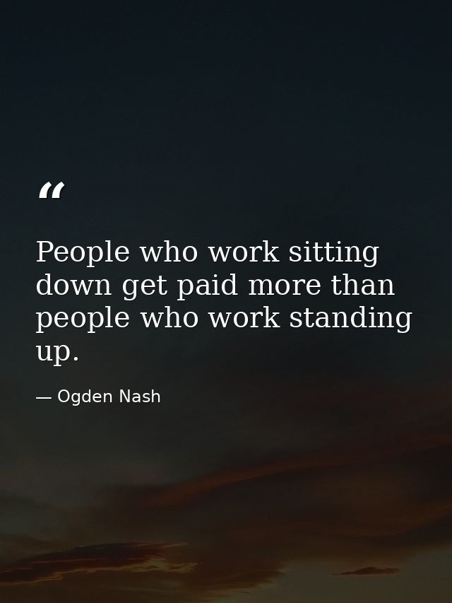People who work sitting down get paid more than people who work standing up. — Ogden Nash