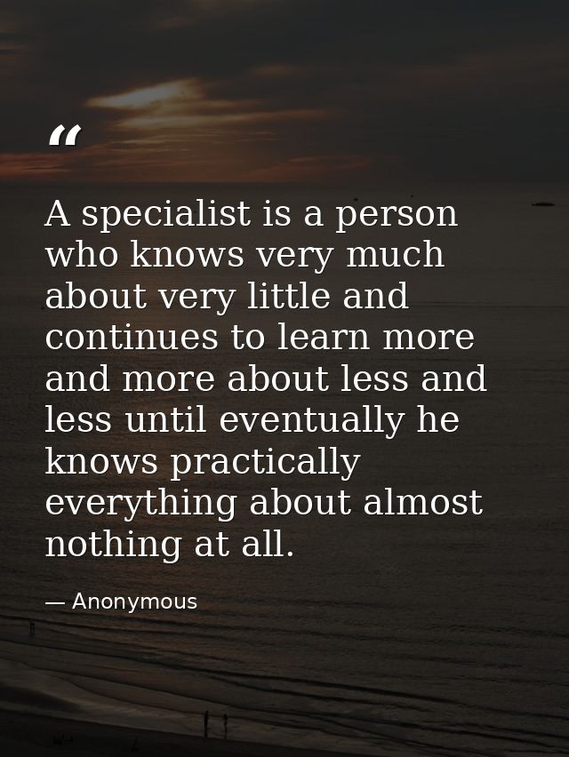 A specialist is a person who knows very much about very little and continues to learn more and more about less and less  — Anonymous