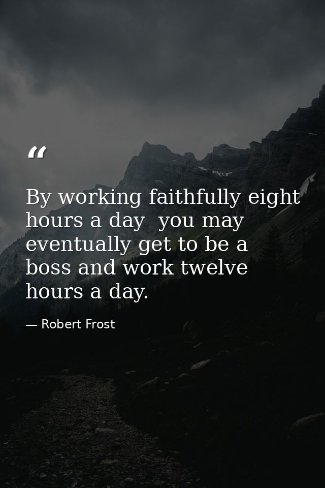 By working faithfully eight hours a day  you may eventually get to be a boss and work twelve hours a day. — Robert Frost