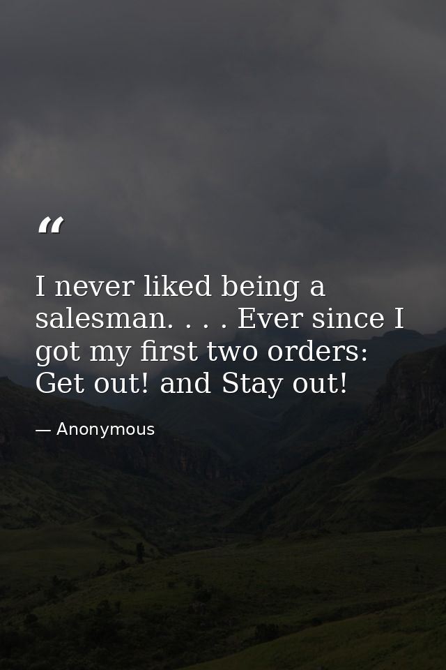 I never liked being a salesman. . . . Ever since I got my first two orders: Get out! and Stay out! — Anonymous