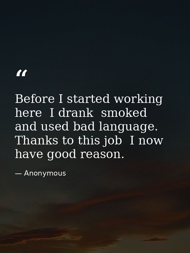 Before I started working here  I drank  smoked  and used bad language. Thanks to this job  I now have good reason. — Anonymous