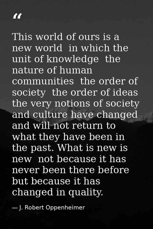 This world of ours is a new world  in which the unit of knowledge  the nature of human communities  the order of society — J. Robert Oppenheimer