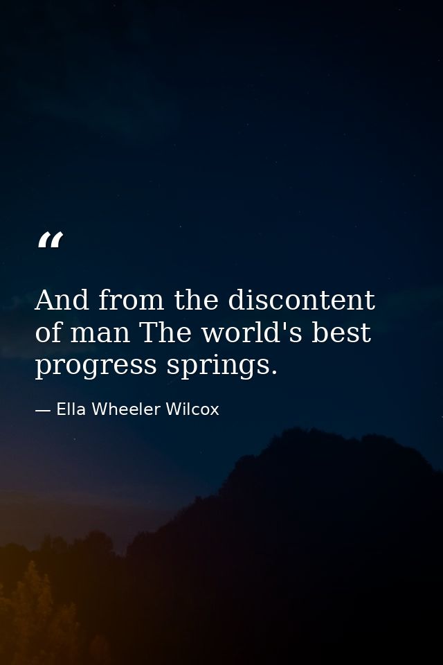 And from the discontent of man The world's best progress springs. — Ella Wheeler Wilcox