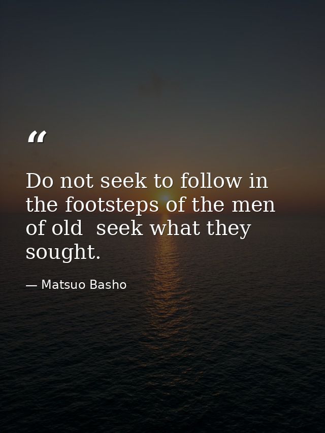 Do not seek to follow in the footsteps of the men of old  seek what they sought. — Matsuo Basho