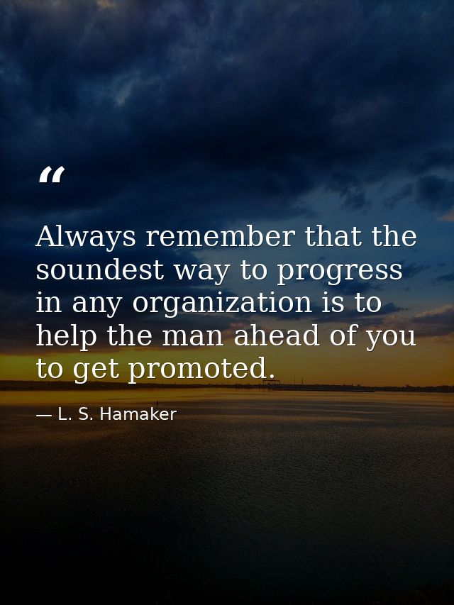 Always remember that the soundest way to progress in any organization is to help the man ahead of you to get promoted. — L. S. Hamaker
