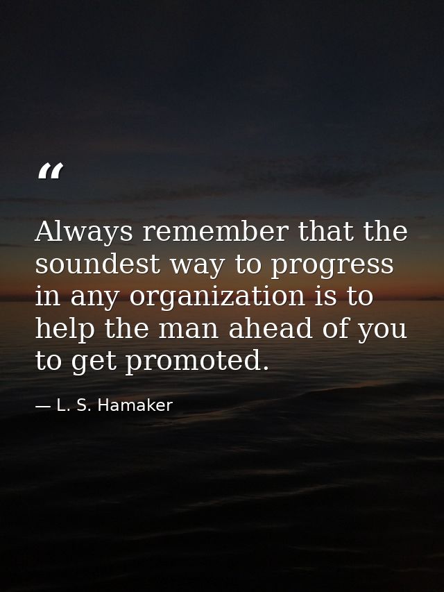 Always remember that the soundest way to progress in any organization is to help the man ahead of you to get promoted. — L. S. Hamaker