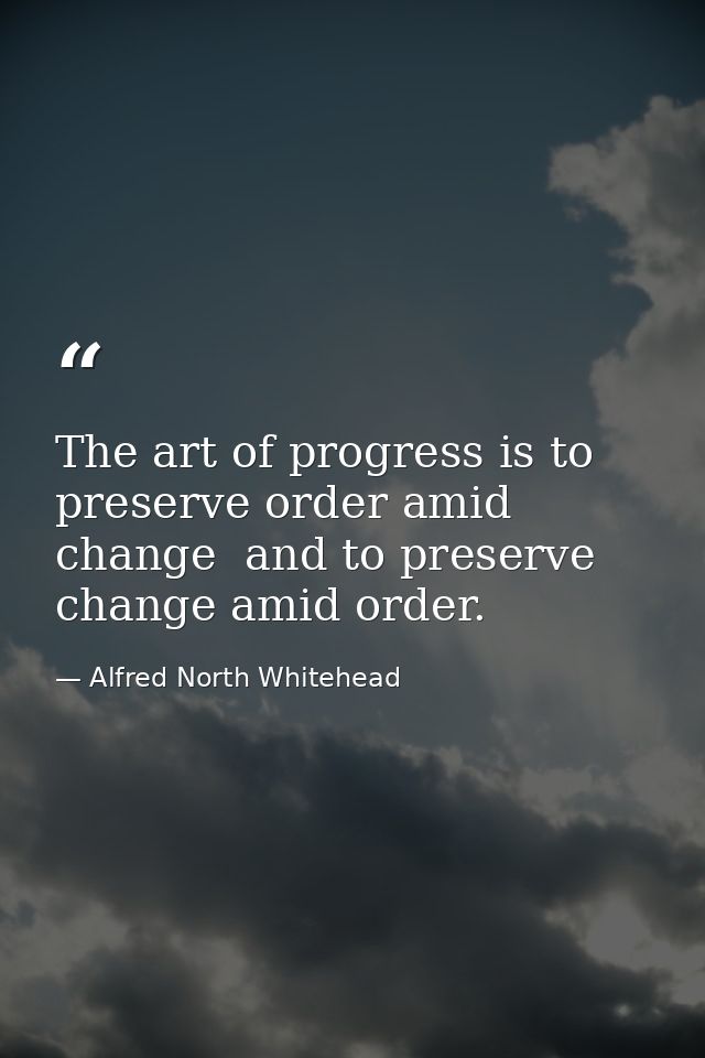 The art of progress is to preserve order amid change  and to preserve change amid order. — Alfred North Whitehead