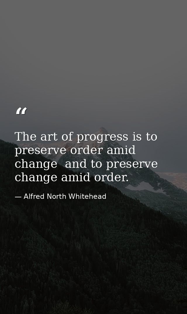 The art of progress is to preserve order amid change  and to preserve change amid order. — Alfred North Whitehead