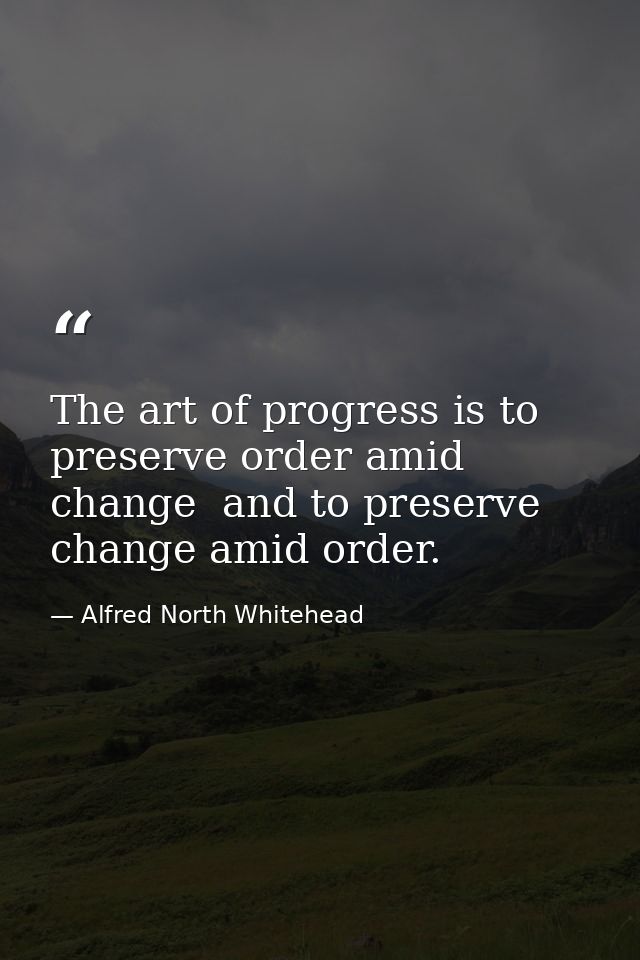 The art of progress is to preserve order amid change  and to preserve change amid order. — Alfred North Whitehead