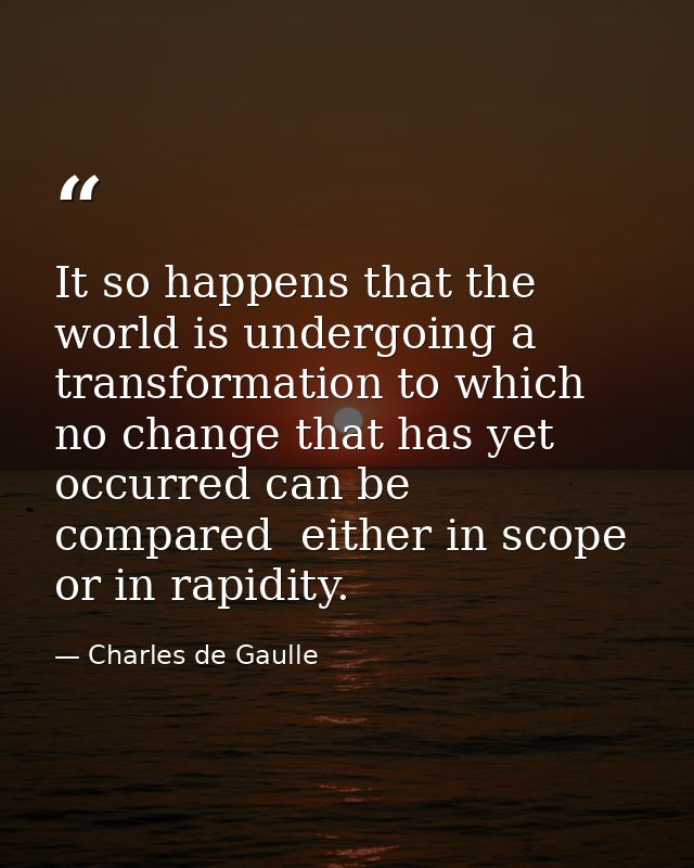 It so happens that the world is undergoing a transformation to which no change that has yet occurred can be compared  ei — Charles de Gaulle