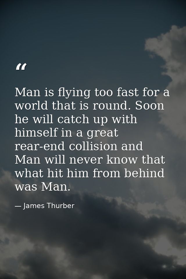 Man is flying too fast for a world that is round. Soon he will catch up with himself in a great rear-end collision and M — James Thurber