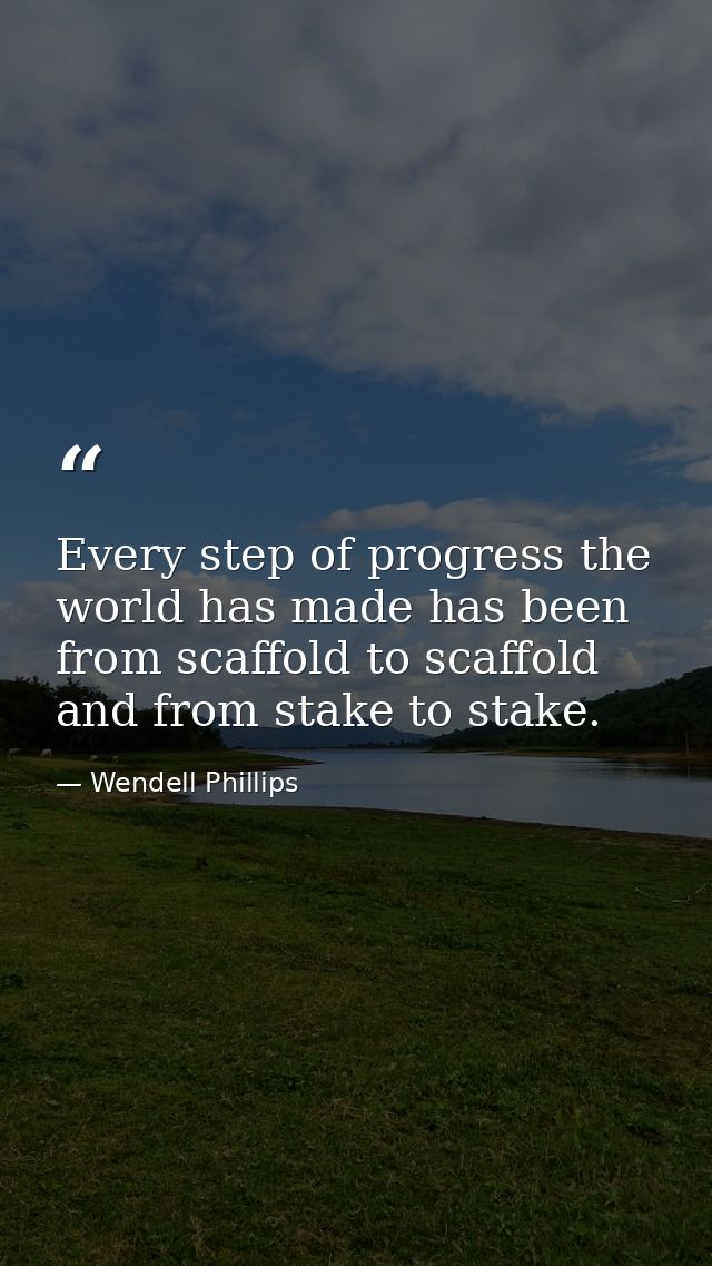 Every step of progress the world has made has been from scaffold to scaffold  and from stake to stake. — Wendell Phillips