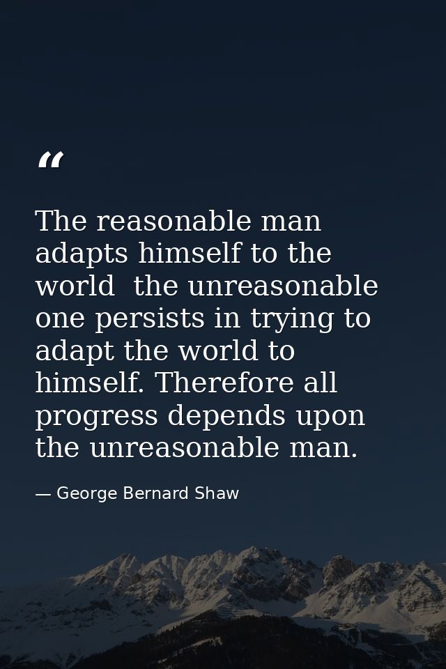 The reasonable man adapts himself to the world  the unreasonable one persists in trying to adapt the world to himself. T — George Bernard Shaw