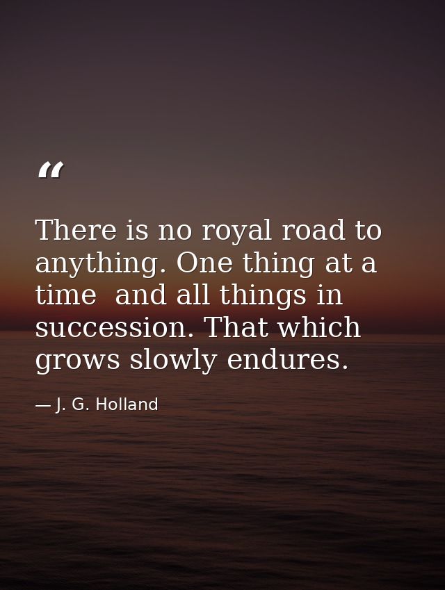 There is no royal road to anything. One thing at a time  and all things in succession. That which grows slowly endures. — J. G. Holland