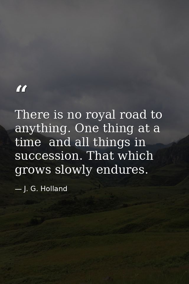 There is no royal road to anything. One thing at a time  and all things in succession. That which grows slowly endures. — J. G. Holland