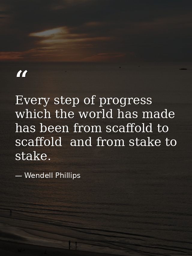 Every step of progress which the world has made has been from scaffold to scaffold  and from stake to stake. — Wendell Phillips