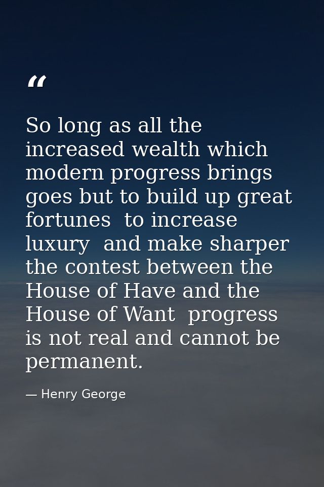 So long as all the increased wealth which modern progress brings  goes but to build up great fortunes  to increase luxur — Henry George