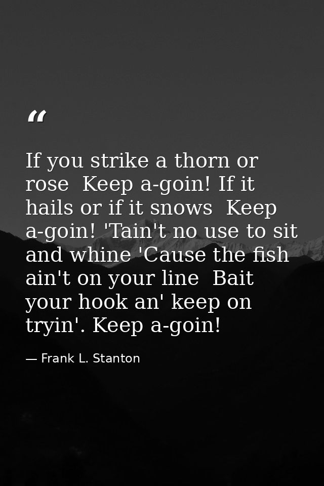 If you strike a thorn or rose  Keep a-goin! If it hails or if it snows  Keep a-goin! 'Tain't no use to sit and whine 'Ca — Frank L. Stanton