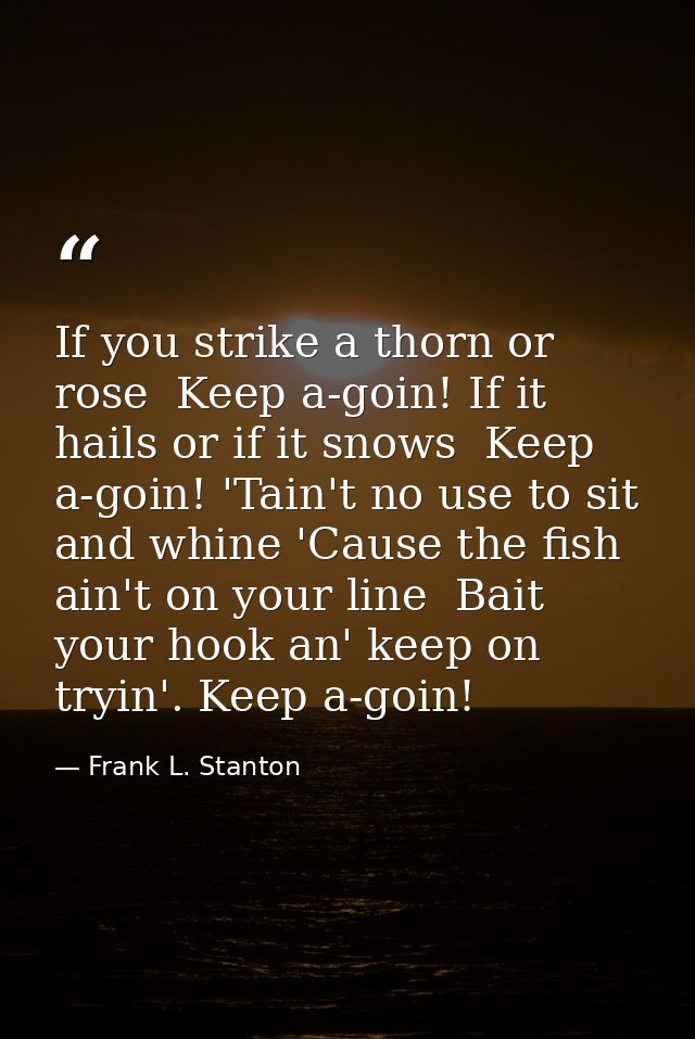 If you strike a thorn or rose  Keep a-goin! If it hails or if it snows  Keep a-goin! 'Tain't no use to sit and whine 'Ca — Frank L. Stanton