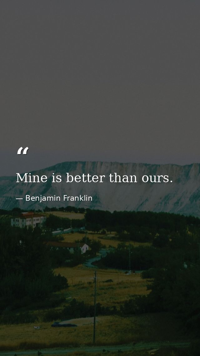 Mine is better than ours. — Benjamin Franklin
