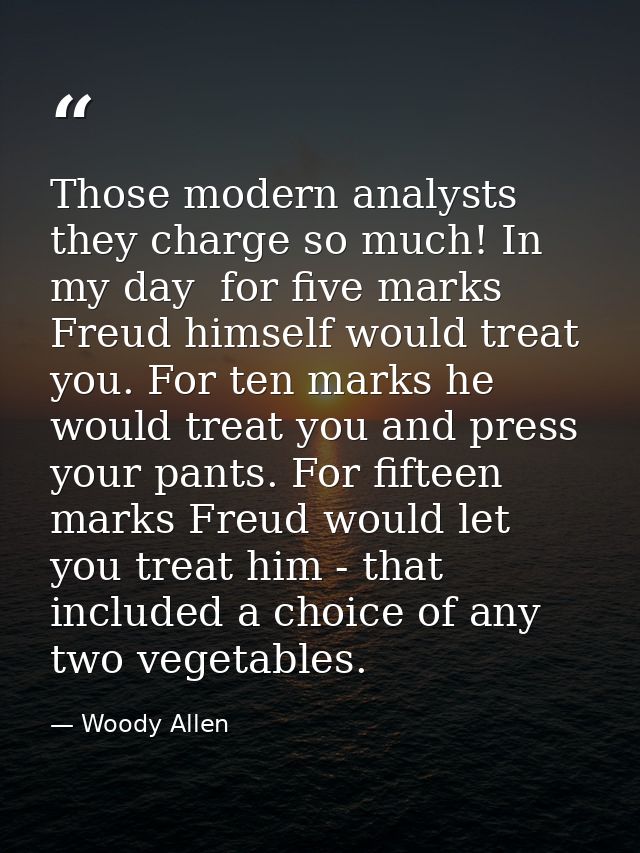 Those modern analysts  they charge so much! In my day  for five marks Freud himself would treat you. For ten marks he wo — Woody Allen