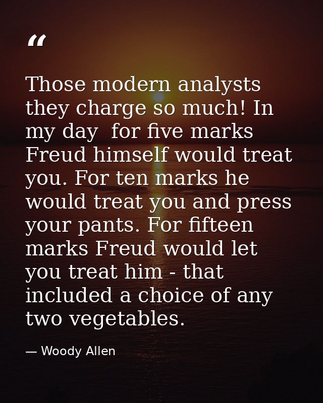 Those modern analysts  they charge so much! In my day  for five marks Freud himself would treat you. For ten marks he wo — Woody Allen