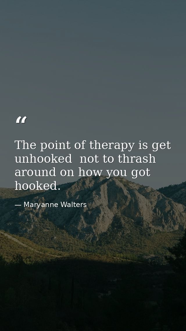 The point of therapy is get unhooked  not to thrash around on how you got hooked. — Maryanne Walters