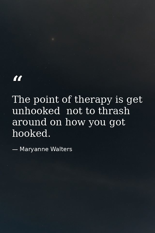 The point of therapy is get unhooked  not to thrash around on how you got hooked. — Maryanne Walters