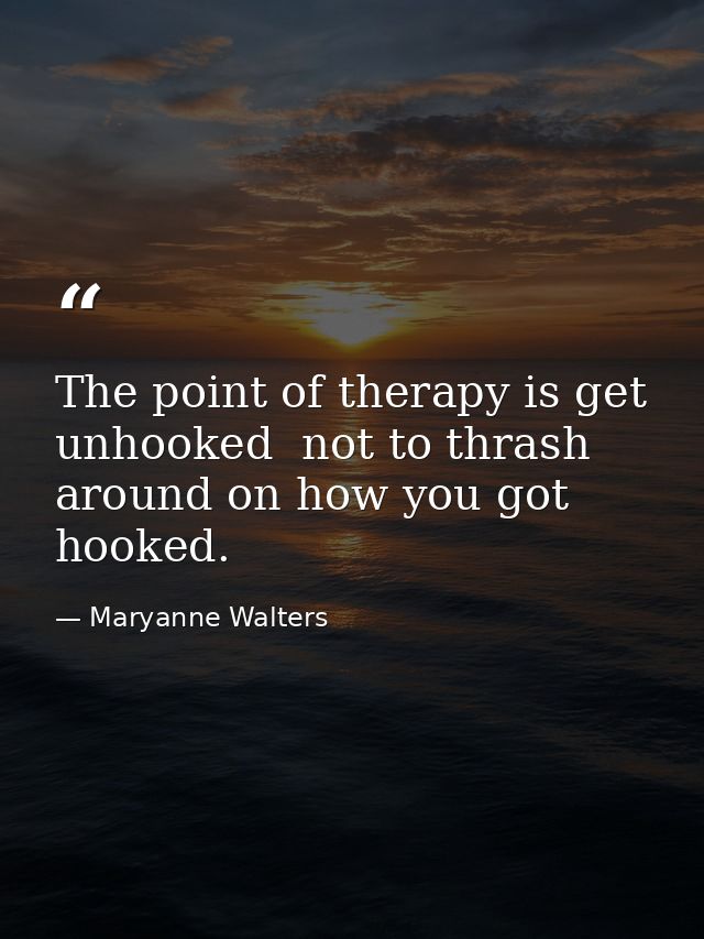The point of therapy is get unhooked  not to thrash around on how you got hooked. — Maryanne Walters