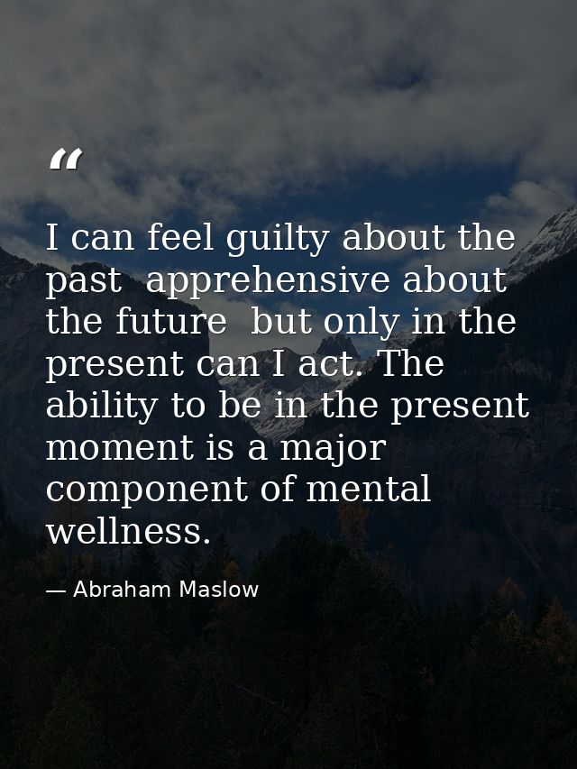 I can feel guilty about the past  apprehensive about the future  but only in the present can I act. The ability to be in — Abraham Maslow