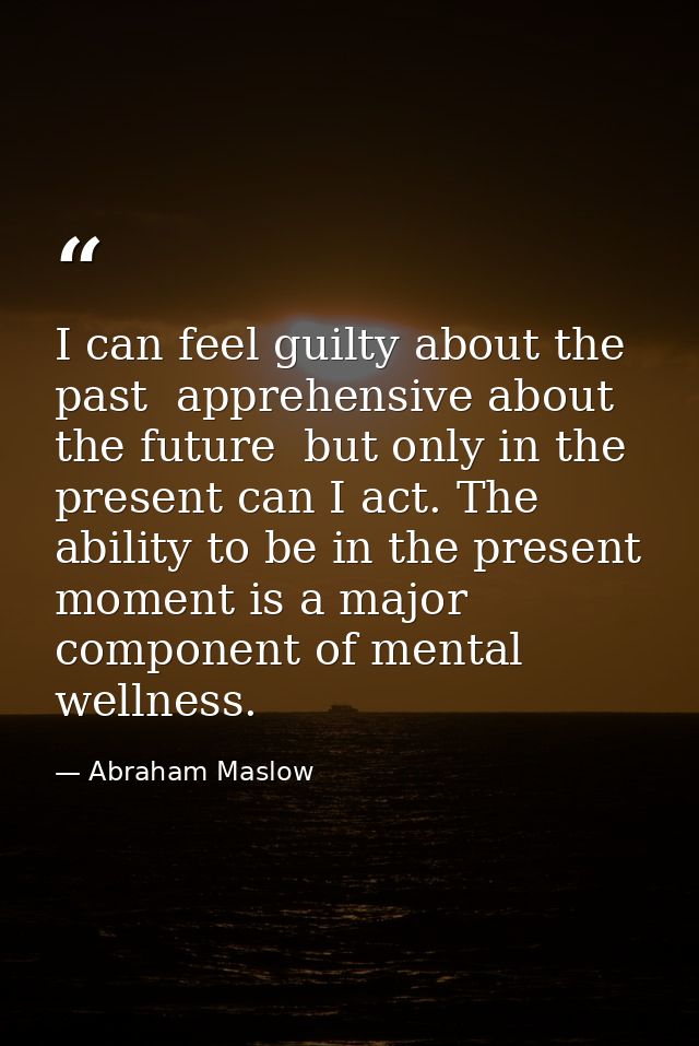 I can feel guilty about the past  apprehensive about the future  but only in the present can I act. The ability to be in — Abraham Maslow