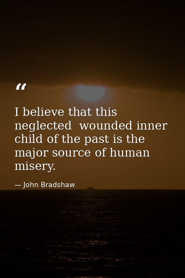 I believe that this neglected  wounded inner child of the past is the major source of human misery. — John Bradshaw
