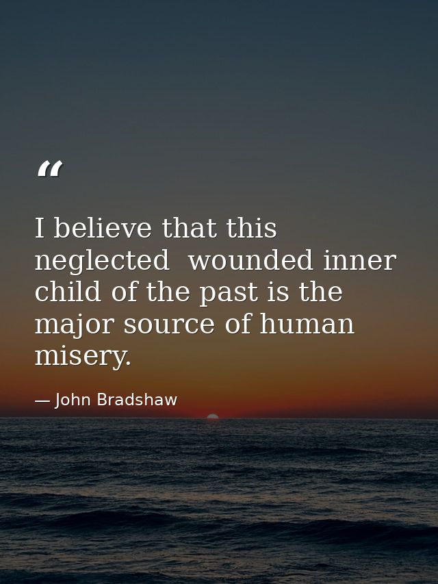 I believe that this neglected  wounded inner child of the past is the major source of human misery. — John Bradshaw