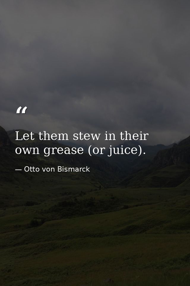 Let them stew in their own grease (or juice). — Otto von Bismarck