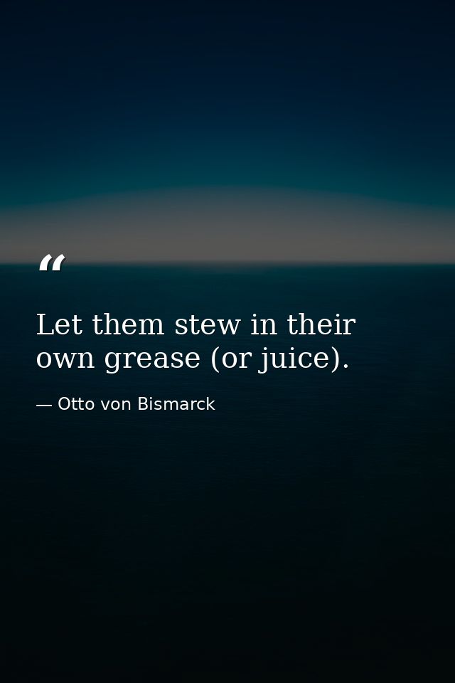 Let them stew in their own grease (or juice). — Otto von Bismarck