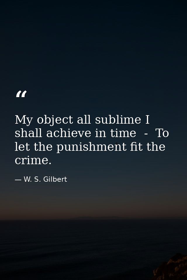 My object all sublime I shall achieve in time  -  To let the punishment fit the crime. — W. S. Gilbert