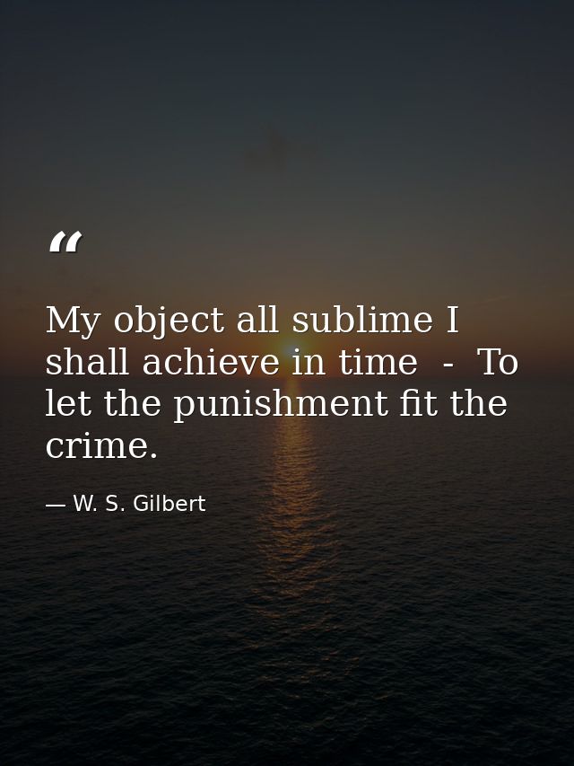 My object all sublime I shall achieve in time  -  To let the punishment fit the crime. — W. S. Gilbert