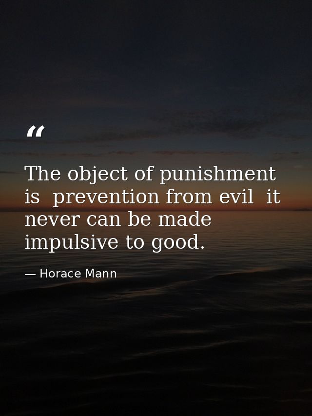 The object of punishment is  prevention from evil  it never can be made impulsive to good. — Horace Mann