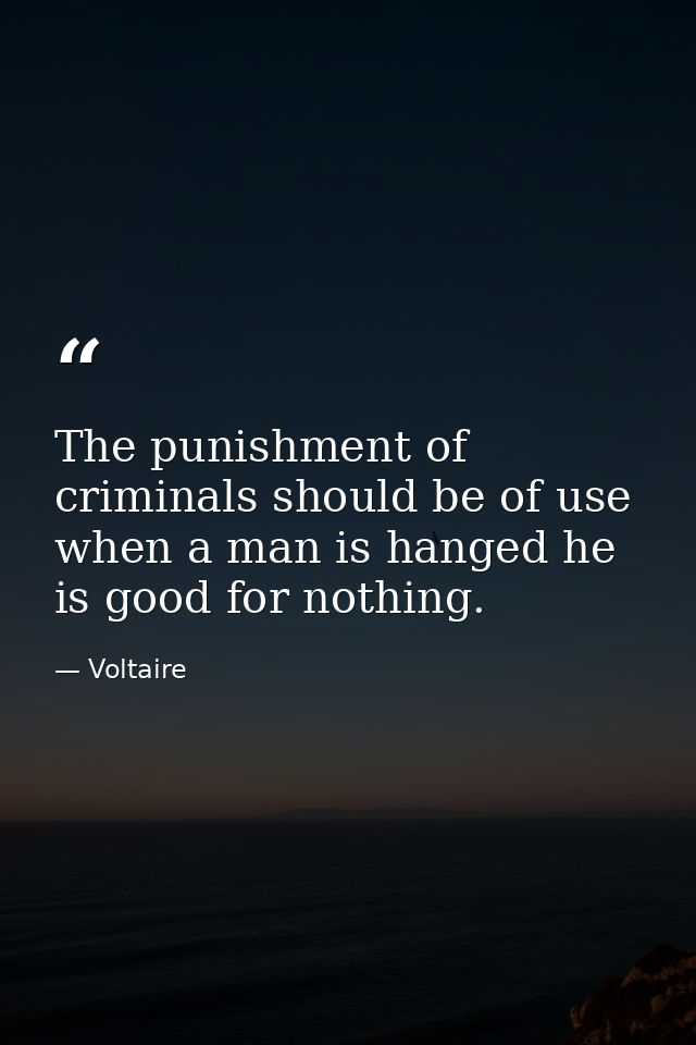 The punishment of criminals should be of use  when a man is hanged he is good for nothing. — Voltaire