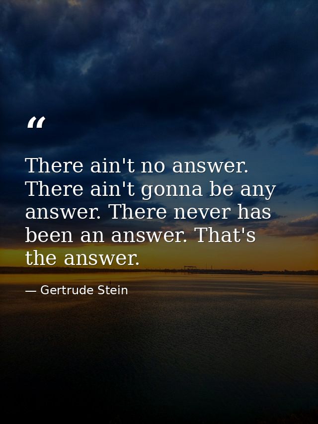 There ain't no answer. There ain't gonna be any answer. There never has been an answer. That's the answer. — Gertrude Stein