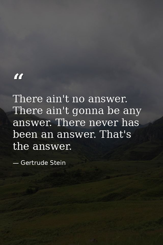 There ain't no answer. There ain't gonna be any answer. There never has been an answer. That's the answer. — Gertrude Stein