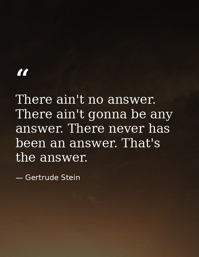 There ain't no answer. There ain't gonna be any answer. There never has been an answer. That's the answer. — Gertrude Stein
