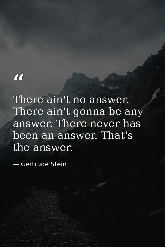 There ain't no answer. There ain't gonna be any answer. There never has been an answer. That's the answer. — Gertrude Stein