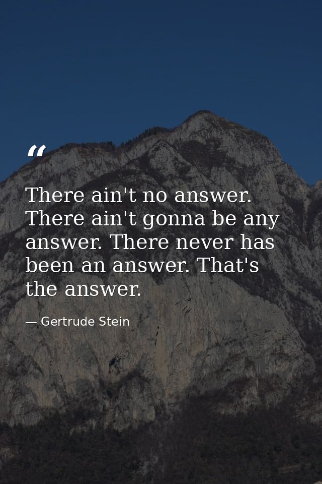 There ain't no answer. There ain't gonna be any answer. There never has been an answer. That's the answer. — Gertrude Stein